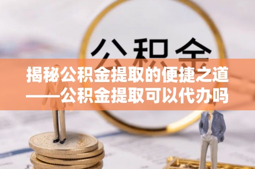 彝良揭秘公积金提取的便捷之道——公积金提取可以代办吗？