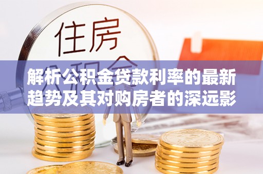 彝良解析公积金贷款利率的最新趋势及其对购房者的深远影响