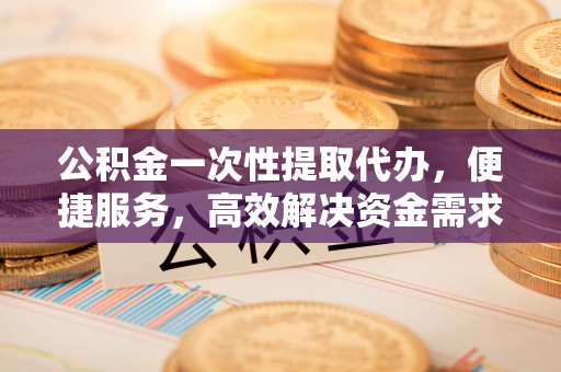 彝良公积金一次性提取代办，便捷服务，高效解决资金需求