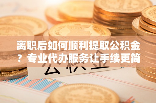 彝良离职后如何顺利提取公积金？专业代办服务让手续更简单