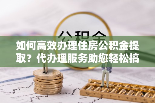 彝良如何高效办理住房公积金提取？代办理服务助您轻松搞定