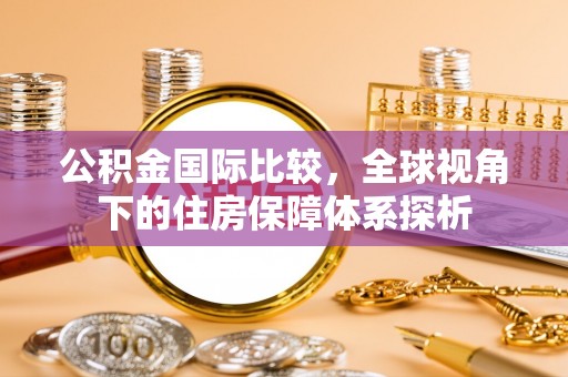 彝良公积金国际比较，全球视角下的住房保障体系探析