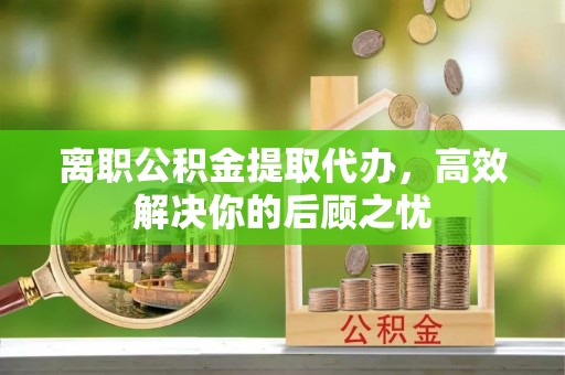 彝良离职公积金提取代办，高效解决你的后顾之忧