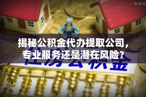 彝良揭秘公积金代办提取公司，专业服务还是潜在风险？